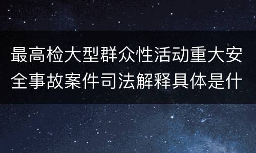 最高检大型群众性活动重大安全事故案件司法解释具体是什么重要规定