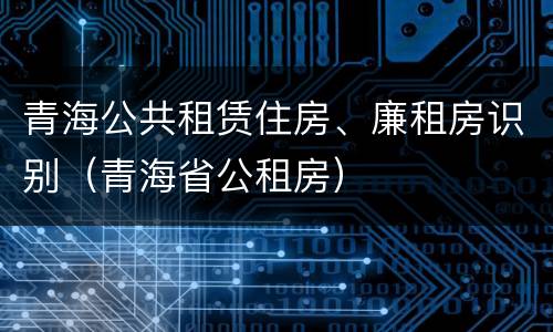 青海公共租赁住房、廉租房识别（青海省公租房）