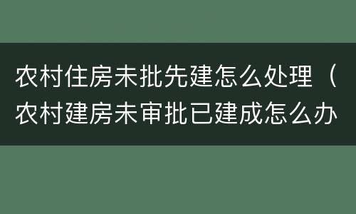 农村住房未批先建怎么处理（农村建房未审批已建成怎么办）