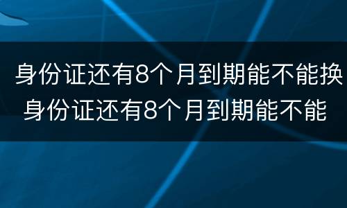 身份证还有8个月到期能不能换 身份证还有8个月到期能不能换新的