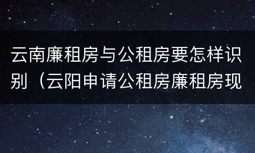 云南廉租房与公租房要怎样识别（云阳申请公租房廉租房现在的什么地方）