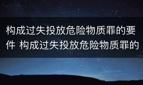 构成过失投放危险物质罪的要件 构成过失投放危险物质罪的要件是