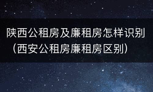 陕西公租房及廉租房怎样识别（西安公租房廉租房区别）