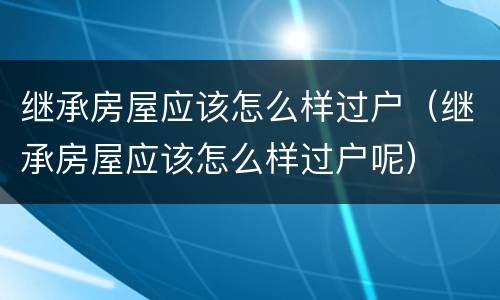 继承房屋应该怎么样过户（继承房屋应该怎么样过户呢）