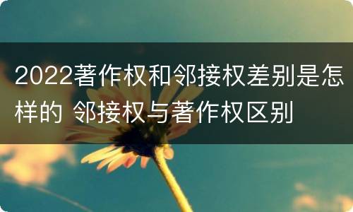 2022著作权和邻接权差别是怎样的 邻接权与著作权区别