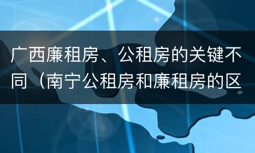 广西廉租房、公租房的关键不同（南宁公租房和廉租房的区别）