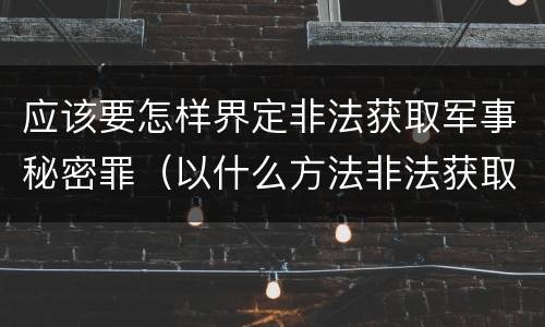 应该要怎样界定非法获取军事秘密罪（以什么方法非法获取军事秘密的构成非法获取军事秘密罪）