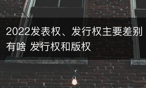 2022发表权、发行权主要差别有啥 发行权和版权