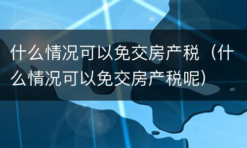 什么情况可以免交房产税（什么情况可以免交房产税呢）