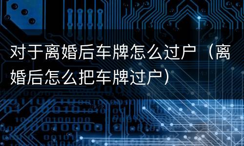 对于离婚后车牌怎么过户（离婚后怎么把车牌过户）