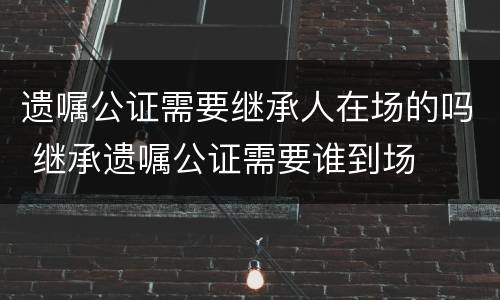 遗嘱公证需要继承人在场的吗 继承遗嘱公证需要谁到场