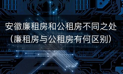 安徽廉租房和公租房不同之处（廉租房与公租房有何区别）
