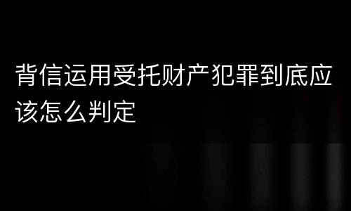 背信运用受托财产犯罪到底应该怎么判定