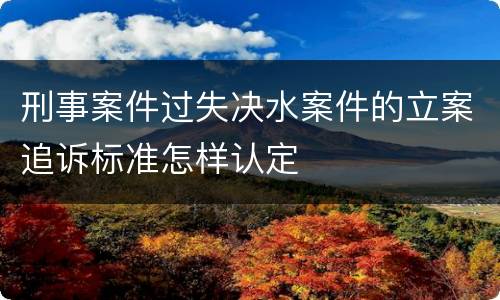 刑事案件过失决水案件的立案追诉标准怎样认定