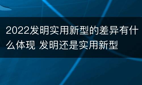 2022发明实用新型的差异有什么体现 发明还是实用新型