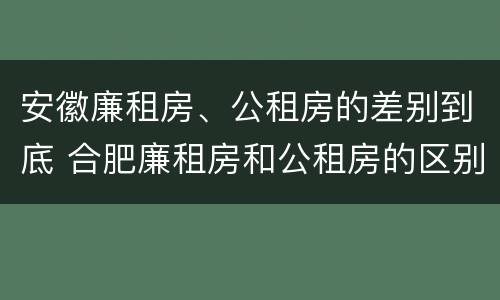 安徽廉租房、公租房的差别到底 合肥廉租房和公租房的区别
