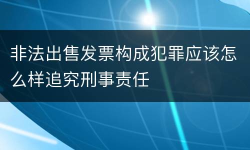 非法出售发票构成犯罪应该怎么样追究刑事责任