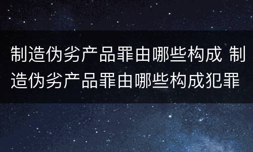 制造伪劣产品罪由哪些构成 制造伪劣产品罪由哪些构成犯罪