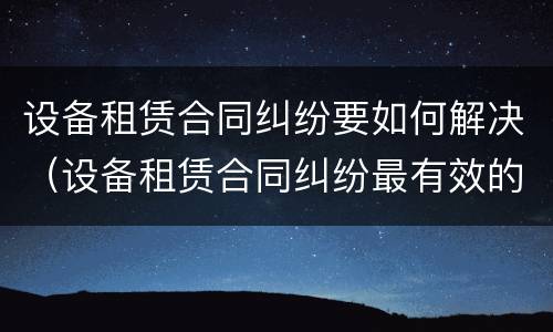 设备租赁合同纠纷要如何解决（设备租赁合同纠纷最有效的处理）