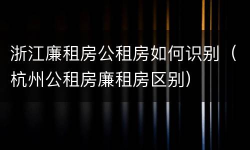 浙江廉租房公租房如何识别（杭州公租房廉租房区别）