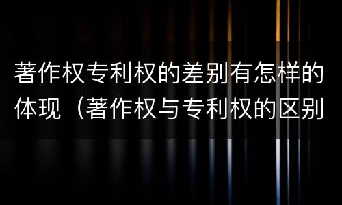 著作权专利权的差别有怎样的体现（著作权与专利权的区别）