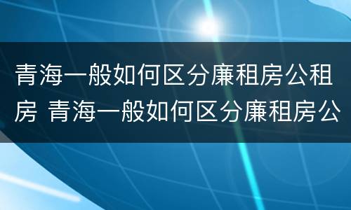 青海一般如何区分廉租房公租房 青海一般如何区分廉租房公租房和私租房