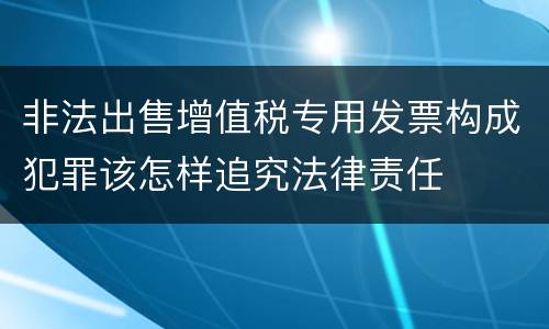 非法出售增值税专用发票构成犯罪该怎样追究法律责任