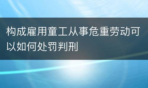 构成雇用童工从事危重劳动可以如何处罚判刑