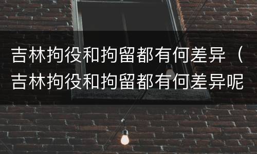 吉林拘役和拘留都有何差异（吉林拘役和拘留都有何差异呢）