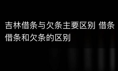 吉林借条与欠条主要区别 借条借条和欠条的区别