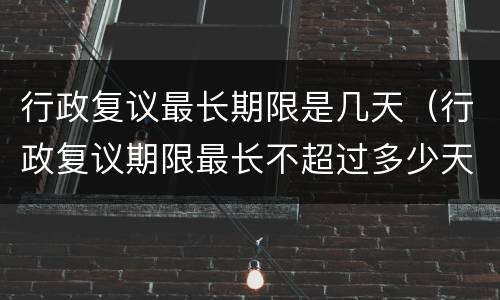 行政复议最长期限是几天（行政复议期限最长不超过多少天）