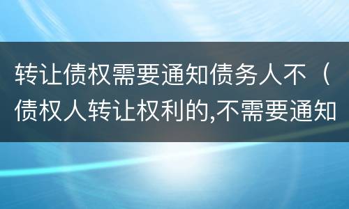 转让债权需要通知债务人不（债权人转让权利的,不需要通知债务人）