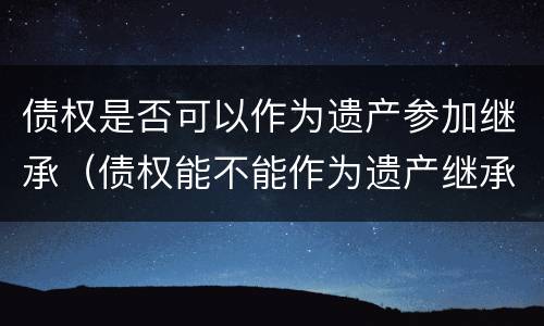 债权是否可以作为遗产参加继承（债权能不能作为遗产继承）