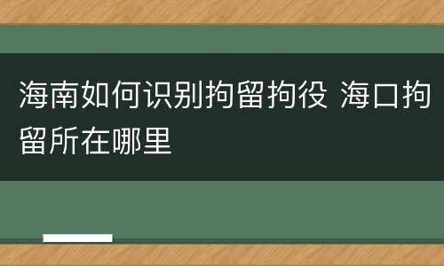 海南如何识别拘留拘役 海口拘留所在哪里