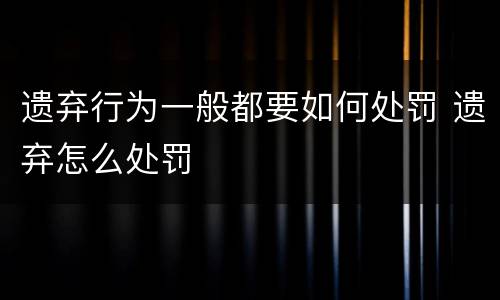 遗弃行为一般都要如何处罚 遗弃怎么处罚