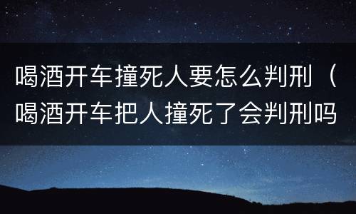 喝酒开车撞死人要怎么判刑（喝酒开车把人撞死了会判刑吗）