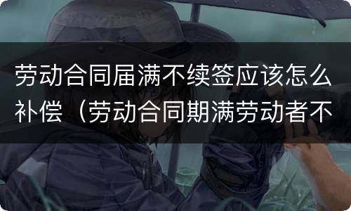 劳动合同届满不续签应该怎么补偿（劳动合同期满劳动者不续签需支付补偿吗）