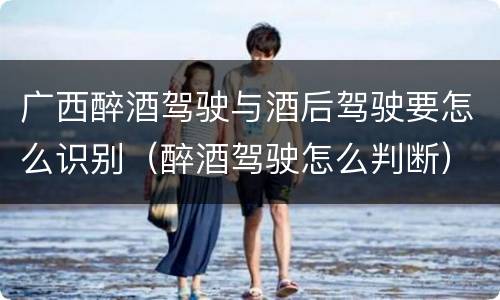 广西醉酒驾驶与酒后驾驶要怎么识别（醉酒驾驶怎么判断）