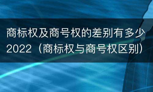 商标权及商号权的差别有多少2022（商标权与商号权区别）