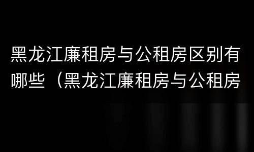 黑龙江廉租房与公租房区别有哪些（黑龙江廉租房与公租房区别有哪些地方）