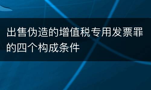 出售伪造的增值税专用发票罪的四个构成条件