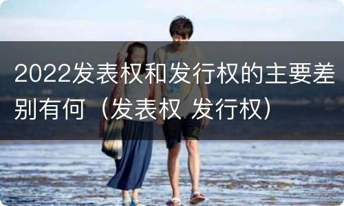 2022发表权和发行权的主要差别有何（发表权 发行权）