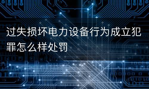 过失损坏电力设备行为成立犯罪怎么样处罚