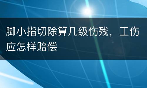 脚小指切除算几级伤残，工伤应怎样赔偿