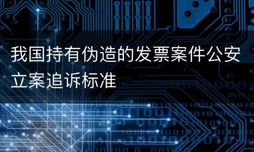 我国持有伪造的发票案件公安立案追诉标准