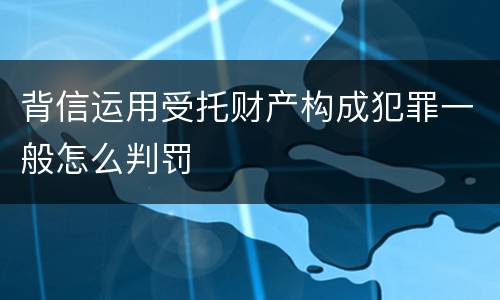 背信运用受托财产构成犯罪一般怎么判罚