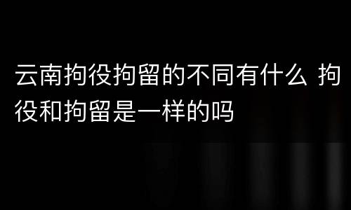 云南拘役拘留的不同有什么 拘役和拘留是一样的吗