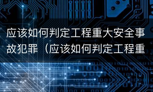 应该如何判定工程重大安全事故犯罪（应该如何判定工程重大安全事故犯罪记录）