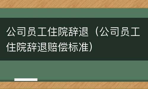 公司员工住院辞退（公司员工住院辞退赔偿标准）