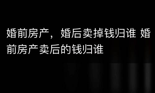 婚前房产，婚后卖掉钱归谁 婚前房产卖后的钱归谁